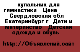 купальник для гимнастики › Цена ­ 200 - Свердловская обл., Екатеринбург г. Дети и материнство » Детская одежда и обувь   